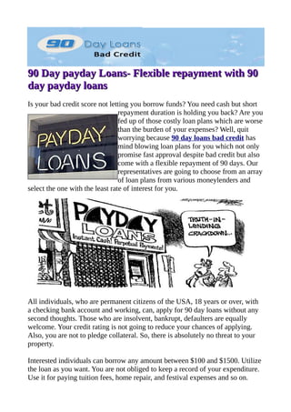 90 Day payday Loans- Flexible repayment with 90
day payday loans
Is your bad credit score not letting you borrow funds? You need cash but short
                                 repayment duration is holding you back? Are you
                                 fed up of those costly loan plans which are worse
                                 than the burden of your expenses? Well, quit
                                 worrying because 90 day loans bad credit has
                                 mind blowing loan plans for you which not only
                                 promise fast approval despite bad credit but also
                                 come with a flexible repayment of 90 days. Our
                                 representatives are going to choose from an array
                                 of loan plans from various moneylenders and
select the one with the least rate of interest for you.




All individuals, who are permanent citizens of the USA, 18 years or over, with
a checking bank account and working, can, apply for 90 day loans without any
second thoughts. Those who are insolvent, bankrupt, defaulters are equally
welcome. Your credit rating is not going to reduce your chances of applying.
Also, you are not to pledge collateral. So, there is absolutely no threat to your
property.

Interested individuals can borrow any amount between $100 and $1500. Utilize
the loan as you want. You are not obliged to keep a record of your expenditure.
Use it for paying tuition fees, home repair, and festival expenses and so on.
 