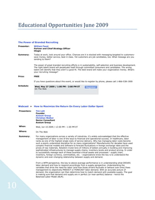Educational Opportunities June 2009

     The Power of Branded Recruiting
     Presenter:    William Faust
                   Partner and Chief Strategy Officer
                   Ologie
     Summary:      Today at work, look around your office. Chances are it is stocked with messaging targeted to customers-
                   save money, better service, best in class. Yet customers are job candidates, too. What message are you
                   sending to them?


                   The power of great branded recruiting efforts is in sustainability, self-selection and business development.
                   The right talent brand will perpetuate itself through committed consumers and candidates. The wrong
                   talent will identify that they aren't a good fit. The best brand will make your organization money. What's
                   your recruiting message?

     Price:        FREE

                   If you have questions about this event, or would like to register by phone, please call 1-866-538-1909

     Schedule:     Wed, May 27 2009 / 1:00 PM - 2:00 PM ET                Register
                   On The Web




     Webcast »     How to Maximize the Return On Every Labor Dollar Spent

     Presenters:    Tim Lett
                    Founder
                    Axsium Group
                    Christian Walker
                    Senior Consultant
                    Axsium Group

     When:          Wed, Jun 10 2009 / 12:00 PM - 1:00 PM ET

     Where:         On The Web

     Summary:       For many organizations across a variety of industries, it's widely acknowledged that the effective
                    management of labor is one of the keys to financial and operational success. In healthcare, labor
                    ranks as one of the highest single costs of service delivery. Why has managing labor costs become
                    such a poorly understood discipline for so many organizations? Manufacturers for decades have used
                    complex financial models and software to forecast fluctuations in foreign exchange rates and the
                    prices of raw materials. Retailers invest tens of millions of dollars annually in building and improving
                    sophisticated infrastructures to manage supply chains, inventory levels and product pricing. In order
                    to successfully manage each of these business-critical assets and processes - supply chain,
                    inventory, foreign currency, commodities, etc. - organizations know the key is to understand the
                    dynamic and ever-changing relationship between supply and demand.


                    From a WFM perspective, the key to above-average performance is in understanding what DRIVES
                    labor demand and how to respond accordingly from a supply perspective. Understanding the
                    variables that drive the need for labor (and how those drivers fluctuate or behave over time) frees
                    management to objectively PREDICT or FORECAST labor demand. With an accurate picture of
                    demand, the organization can then determine how to match demand with available supply. The goal
                    is making sure that demand and supply are in perfect (or near-perfect) balance - hence the
                    Balanced Labor Model (BLM).




10
 