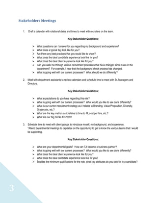 Stakeholders Meetings

      1.   Draft a calendar with rotational dates and times to meet with recruiters on the team.

                                                  Key Stakeholder Questions:

               What questions can I answer for you regarding my background and experience?
               What does a typical day look like for you?
               Are there any best practices that you would like to share?
               What does the ideal candidate experience look like for you?
               What does the ideal client experience look like for you?
               Can you walk me through various recruitment processes that have changed since I was in the
                department? For example, I hear that the background check process has changed.
               What is going well with our current processes? What should we do differently?

      2. Meet with department assistants to review calendars and schedule time to meet with Sr. Managers and
         Directors.

                                                  Key Stakeholder Questions:

               What expectations do you have regarding this role?
               What is going well with our current processes? What would you like to see done differently?
               What is our current recruitment strategy as it relates to Branding, Value Proposition, Diversity,
                Grassroots, etc.?
               What are the key metrics as it relates to time to fill, cost per hire, etc.?
               What are our Big Rocks for 2009?

      3. Schedule time to meet with client groups to introduce myself, my background, and experience.
         *Attend departmental meetings to capitalize on the opportunity to get to know the various teams that I would
         be supporting.

                                                  Key Stakeholder Questions:

                  What are your departmental goals? How can TA become a business partner?
                  What is going well with our current processes? What would you like to see done differently?
                  What does the ideal client experience look like for you?
                  What does the ideal candidate experience look like for you?
                  Besides the minimum qualifications for the role, what key attributes do you look for in a candidate?




3
 