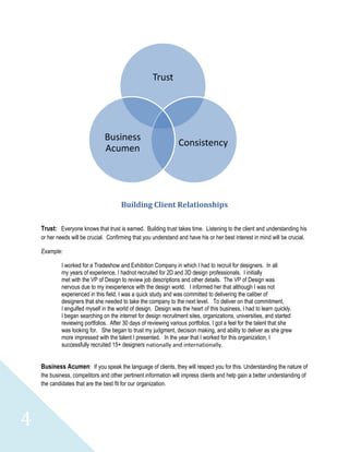 Trust




                                Business
                                                                  Consistency
                                Acumen




                                        Building Client Relationships

    Trust: Everyone knows that trust is earned. Building trust takes time. Listening to the client and understanding his
    or her needs will be crucial. Confirming that you understand and have his or her best interest in mind will be crucial.

    Example:

             I worked for a Tradeshow and Exhibition Company in which I had to recruit for designers. In all
             my years of experience, I hadnot recruited for 2D and 3D design professionals. I initially
             met with the VP of Design to review job descriptions and other details. The VP of Design was
             nervous due to my inexperience with the design world. I informed her that although I was not
             experienced in this field, I was a quick study and was committed to delivering the caliber of
             designers that she needed to take the company to the next level. To deliver on that commitment,
             I engulfed myself in the world of design. Design was the heart of this business, I had to learn quickly.
             I began searching on the internet for design recruitment sites, organizations, universities, and started
             reviewing portfolios. After 30 days of reviewing various portfolios, I got a feel for the talent that she
             was looking for. She began to trust my judgment, decision making, and ability to deliver as she grew
             more impressed with the talent I presented. In the year that I worked for this organization, I
             successfully recruited 15+ designers nationally and internationally.


    Business Acumen: If you speak the language of clients, they will respect you for this. Understanding the nature of
    the business, competitors and other pertinent information will impress clients and help gain a better understanding of
    the candidates that are the best fit for our organization.




4
 