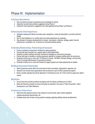 Phase III: Implementation
    Full-Cycle Recruitment:
        Start recruitment process to generate pool of candidates for clients.
        Implement recruiter best practices suggested during Phase II.
        Implement client experience suggestions from data gathered during Phase I and Phase II.


    Enhancing the Client Experience:
        Schedule meeting with clients to prioritize open requisitions, review job descriptions, and other pertinent
         details.
        Ask for client feedback on a monthly basis and make adjustments as necessary.
        Stay abreast of company developments to include: key projects, initiatives, strategy, goals, financial
         performance, competition, etc. to become an informed business partner.


    Cultivating Relationships, Partnerships &Teamwork:
        Ensure consistency among team members by asking questions.
        Consult with team members on a regular basis to build relationships.
        Schedule monthly meetings with team members to strategize on recruitment processes.
        Partner with team to develop a monthly grassroots calendar to increase visibility within the community.
        Schedule monthly one on ones with TA Partners to include: IAP/ARP, Diversity Strategy, and Sourcing
         Team to increase effectiveness of recruitment practices.
        Schedule monthly one on ones with Directors to gage progress and make adjustments as needed.

    Building Grassroots Partnerships:
        Attend grassroots events within the community at local universities, organizations, agencies, etc.
        Research and contact local organizations that can become a part of USCC grassroots program.
        Build a monthly calendar that will be delivered to TA Directors by the 15th of the month for approval to attend
         events.

    Big Rocks:
        Ensure that all recruitment practices are aligned with the Values and Behaviors of USCC.
        Meet with Directors quarterly to ensure that goals are attained in the areas of Talent Acquisition, Talent
         Development, and Talent Retention.

    Continuous Education:
        Attend two free webcast events to stay abreast of current trends, labor market, legislative
         updates,educational opportunities, etc.
        Facilitate teach back to team during quarterly meetings regarding staffing industry developments.




7
 