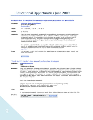 Educational Opportunities June 2009

    The Application of Enterprise Social Networking to Talent Acquisition and Management

    Presenter:   Katherine James Schuitemaker
                 Chief Marketing Officer
                 Conenza, Inc.

    When:        Tue, Jun 2 2009 / 1:00 PM - 2:00 PM ET

    Where:       On The Web

    Summary:     Every day global organizations are adopting social networking technologies to increase collaboration
                 and improve organizational efficiencies. These collective workforce communities can enable large
                 companies to tap into the knowledge and connections of current and former employees to drive
                 significant business impact. Successful implementations report enhanced collaboration and
                 communication, increased recruiting and talent management efficiency, and retained access of
                 valuable intellectual capital.


                 How can talent acquisition leaders leverage this and apply to talent management and recruitment
                 efforts? We will walk through the different types of communities that are being adopted within the
                 enterprise, and the impact they can have on talent management programs.
                 Learn More »

    Price:       This live event is FREE, on a first-come, first seated basis - so bring your entire team, or invite your
                 clients and prospects.


                   Register


    "Thank God It's Monday"- How Values Transform Your Workplace
    Presenter:   Roxanne Emmerich
                 CEO
                 The Emmerich Group

    Summary:     Does your talent begin the week with high energy, enthusiasm and productivity? Are survivors' stress and
                 dysfunctional viruses such as whining and gossip sabotaging the spirit of the winning workplace you want
                 to create? If values are left out of the equation, your managers are not inspiring workforce transformation.
                 And in a knowledge economy, if your talent isn't applying everything they know, your organization isn't
                 running on all cylinders. This webcast is for managers and leaders (and those who develop managers'
                 competencies) who want to inspire talent to bring all of their passion, commitment, and competencies to
                 the workplace every day.


                 Don't miss these webcast take aways:


                 Explore why many well-meaning management practices actually sabotage results
                 Bring together fragmented teams to work for one larger vision
                 Understand how to attract and motivate top performers

    Price:       FREE

                 If you have questions about this event, or would like to register by phone, please call 1-866-538-1909

    Schedule:    Thu, Jun 4 2009 / 2:00 PM - 3:00 PM ET               Register
                 On The Web




9
 