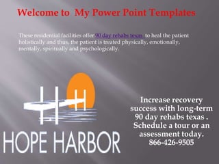 Increase recovery
success with long-term
90 day rehabs texas .
Schedule a tour or an
assessment today.
866-426-9505
Welcome to My Power Point Templates
These residential facilities offer 90 day rehabs texas to heal the patient
holistically and thus, the patient is treated physically, emotionally,
mentally, spiritually and psychologically.
 
