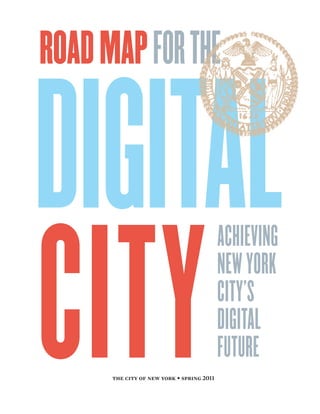 ROAD MAP FOR THE


DIGITAL
CITY
                                           ACHIEVING
                                           NEW YORK
                                           CITY’S
                                           DIGITAL
                                           FUTURE
      the city of new york • spring 2011
 