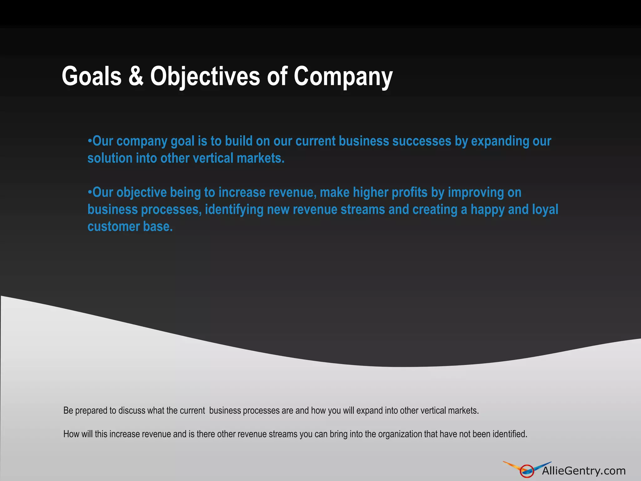 Goals & Objectives of Company

      •Our company goal is to build on our current business successes by expanding our
      solution into other vertical markets.

      •Our objective being to increase revenue, make higher profits by improving on
      business processes, identifying new revenue streams and creating a happy and loyal
      customer base.




Be prepared to discuss what the current business processes are and how you will expand into other vertical markets.

How will this increase revenue and is there other revenue streams you can bring into the organization that have not been identified.

                                                                                                                                       AllieGentry.com
                                                                                                                                       AllieGentry.com
 