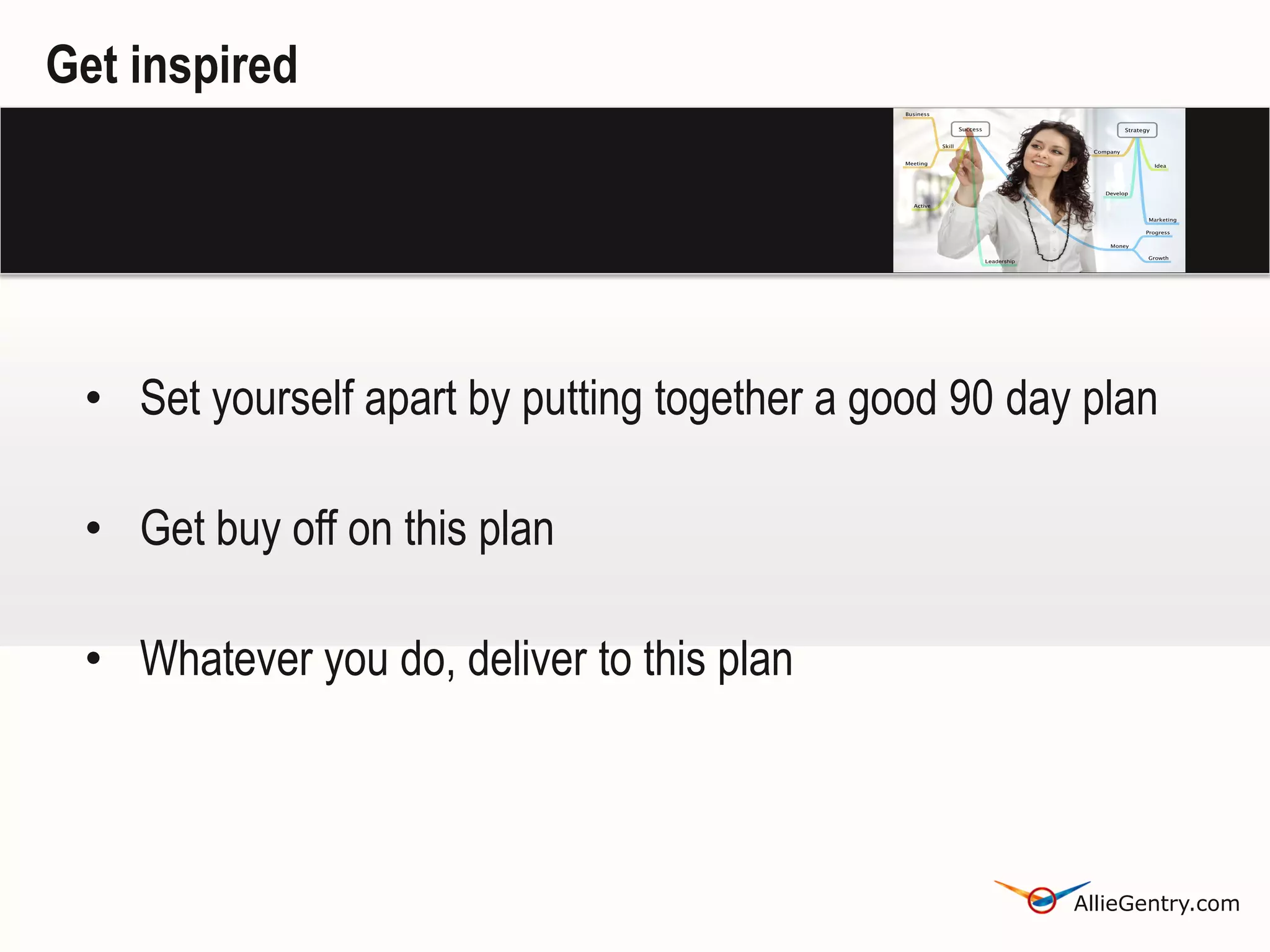 Get inspired




 • Set yourself apart by putting together a good 90 day plan

 • Get buy off on this plan

 • Whatever you do, deliver to this plan



                                                       AllieGentry.com
 