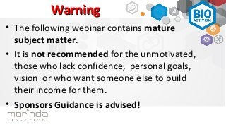 Warning
• The following webinar contains mature
  subject matter.
• It is not recommended for the unmotivated,
  those who lack confidence, personal goals,
  vision or who want someone else to build
  their income for them.
• Sponsors Guidance is advised!
 