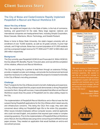 ,
Client Success StoryClient Success Story
The City of Boise and CedarCrestone Rapidly Implement
PeopleSoft e-Recruit and Recruit Workforce 8.8
About The City of Boise
Boise, the capital and largest city in the State of Idaho, is the hub of commerce,
banking, and government for the state. Many large regional, national, and
international companies are headquartered here, including Simplot Corporation,
Boise Cascade, Albertsons, Micron Technology, and Hewlett-Packard.
Boise is home to Boise State University, the state’s largest university with an
enrollment of over 15,000 students, as well as 34 grade schools, 9 junior high
schools, and 5 high schools. Boise has a current population of 211,000 residents
and has a proposed budget revenue for FY 2006 and FY 2007 of 268 million and
269 million respectively.
Background
The City currently uses PeopleSoft HCM 8.8 and Financials 8.8. Within HCM 8.8,
the City utilizes HR, Beneﬁts, Payroll, Time and Labor, and now with the completion
of this initiative, eRecruit and Recruit Workforce.
The City was looking for a partner to lead them through an extensive Fit/Gap,
provide a mapped out plan and strategy, and provide the functional and technical
expertise necessary to conﬁgure and complete the project to increase functionality
in the City of Boise’s recruiting processes.
Challenge
Past IT projects for the City of Boise proved to be both challenging and expensive.
The City of Boise hoped that this project would demonstrate a strong PeopleSoft
success for them. Along with success, it was anticipated that eRecruit and Recruit
Workforce would show the power of PeopleSoft and its value adding impact to
the City.
The implementation of PeopleSoft Recruit Workforce and e-Recruit was the ﬁrst
outward facing PeopleSoft applications for the City of Boise which raised security
and infrastructure concerns. This being the City’s ﬁrst e-app, they were also
concerned about rolling out PeopleSoft login IDs to the entire City population.
Other issues included employees without computer access, external applicants
who could not read English, and positions that required open ended or complex
screening questions. Prior to the implementation of PeopleSoft Recruit Workforce
ande-Recruit,theCityofBoisewasusingatime-consumingandinefﬁcientmanual
paper process. They needed an application that would facilitate an end-to-end
recruitment process. WWW.CEDARCRESTONE.COM
Industry Public Sector
Project Implementation of
PeopleSoft Recruit
Workforce and e-
Recruit 8.8
Modules PeopleSoft HCM and
Financials 8.8: HR,
Payroll, Beneﬁts,
Time & Labor, Recruit
Workforce and e-
Recruit
Services Fit/Gap, On-Site
Implementation,
Post-Production
Support
Client since 2006
“We were looking to CedarCrestone
to bring more to the table than just
technical expertise. We wanted to
use this as a proof of concept to
show the business that good project
management coupled with technical
expertise and business savvy could
deliver on time and in budget. We will
be looking for more of these partner-
ships in the future.”
Garry Beaty
Chief Information Ofﬁcer
City of Boise
 