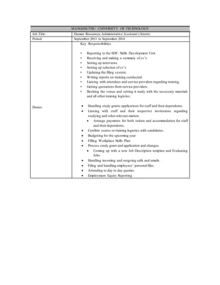 MANGOSUTHU UNIVERSITY OF TECHNOLOGY
Job Title: Human Resources Administrative Assistant ( Intern)
Period: September 2013 to September 2014
Duties:
Key Responsibilities
• Reporting to the SDF: Skills Development Unit.
• Receiving and making a summary of cv’s
• Setting up interviews
• Setting up selection of cv’s
• Updating the filing system.
• Writing reports on training conducted.
• Liaising with attendees and service providers regarding training.
• Getting quotations from service providers.
• Booking the venue and setting it ready with the necessary materials
and all other training logistics.
 Handling study grants applications for staff and their dependents.
 Liaising with staff and their respective institutions regarding
studying and other relevant matters.
 Arrange payments for both tuition and accommodation for staff
and their dependents.
 Confirm course or training logistics with candidates.
 Budgeting for the upcoming year
 Filling Workplace Skills Plan
 Process study grant and application and changes.
 Coming up with a new Job Description template and Evaluating
Jobs
 Handling incoming and outgoing calls and emails.
 Filing and handling employees’ personal files.
 Attending to day to day queries.
 Employment Equity Reporting
 