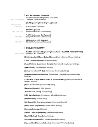 I PROFESSIONAL HISTORY
Dar SSH International Engineering Consultants
Aug. 2006 - Till date [Electrical Design & Drafting]
[Gulf Engineering Contacting Co.], [Kuwait]
From April 2006
To July 2006 [Electrical CAD Technician]
[EBOMAC], [Kuwait]
1993 – Mar.2006 [Electro Mechanical CAD Technician]
[Y-MAN Engineering Co] [Pakistan]
1992 - 1992 [Design Mechanical CAD Technician]
[FIZI Industries LTD] [Pakistan]
1990 - 1991 [Electro Mechanical CAD Technician]
I PROJECT SUMMARY
[Dar SSH International Engineering Consultants – MULTIPLE PROJECT/TITLES]
2006 – Till Date [Electrical CAD Technician]
[Sheikh Abdullah Al Salem Cultural Centre]: [History, Science, Museum Building]
[Oman Convention Centre]: [Museum Building]
[Kuwait National Guard Kamza Camp]: [Infrastructure & army Camps Buildings].
[New NBK HQ]: [56 Story Office Buildings].
[Markaz Tower Bneid Al Gar]: [Commercial Residence Buildings].
[Kuwait University Infrastructure] [Infrastructure, Colleges & Associated Ancillary
Buildings]
[CONSTRUCTION OF NEW HOUSES IN SOUTH AHMADI] [Infrastructure, Houses &
Ancillary Buildings]
[Police Headquarter]: [Government Building].
[Symphony Complex]: [SPA Building].
[Cultural Souk, Oman]: [VVIP Building].
[KOC Marin Facilities]: [Infrastructure & Small Boart Harbour].
[Radisson SAS]: [Hotel Building].
[360 Degree Mall Entertainment Area]: [Commercial Building].
[Barka Resort Project Oman]: [Public Resort Building].
[Japanese Embassy]: [Building].
[Fitness Centre, Bayan Place]: [Fitness Centre Building].
[Box Hill College]: [Boys College Building].
[Porsche Car Showroom]: [Commercial Workshop Building].
[New Audi Car Showroom Extension]: [Commercial Workshop Building].
 