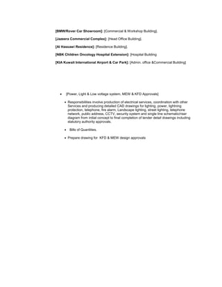[BMW/Rover Car Showroom]: [Commercial & Workshop Building].
[Jazeera Commercial Complex]: [Head Office Building].
[Al Hassawi Residence]: [Residence Building].
[NBK Children Oncology Hospital Extension]: [Hospital Building
[KIA Kuwait International Airport & Car Park]: [Admin. office &Commercial Building]
 [Power, Light & Low voltage system, MEW & KFD Approvals]
 Responsibilities involve production of electrical services, coordination with other
Services and producing detailed CAD drawings for lighting, power, lightning
protection, telephone, fire alarm, Landscape lighting, street lighting, telephone
network, public address, CCTV, security system and single line schematic/riser
diagram from initial concept to final completion of tender detail drawings including
statutory authority approvals.
 Bills of Quantities.
 Prepare drawing for KFD & MEW design approvals
 
