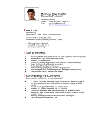 [Muhammad Yahya Chughtai]
[Electrical CAD Technician]
Nationality: [Pakistan]
Contact: [00956 509333022 / 24741781]
Email: [mnyahya@yahoo.com]
[Muhammad.YahyaChughtai@sshic.com]
I EDUCATION
[Diploma TTC]
[Government of Punjab College], [Pakistan] – [1990]
[Intermediate & Secondary Education]
[Government College Gujranwala], [Pakistan] – [1989]
 [Electrical Design & Drafting]
 [AutoCAD & Revit MEP etc.…]
 [Managerial experience]
I AREA OF EXPERTISE
 Multistorey office building.(Light, Power, Fire alarm & Lightning Protection System )
 Hospital Project (Light, Power, Fire alarm System)
 University & Colleges project
 Infrastructure (Power Cable Routing, Street lighting, & Low voltage network).
 Marine Facilities for Small Boart Harbour project
 Shelter Class 4 & Civil Defence Approvals
 Bank Branches project (light, power & low voltage system)
 Panel switchgear board sizing & design (client drawings & workshop details)
 Cable try design (detail & manufacturing details)
I KEY EXPERIENCE AND BACKGROUND
[A pen portrait. A brief summary of you in a paragraph]
 23 Years of Electrical & Mechanical Design field as a CAD Technician all type of
jobs which include multi story office building, infrastructure, hospital, and KOC
projects.
 Through knowledge of MEW, MOC, and KFD regulation.
 Worked in KOC project and familiar with KOC standard.
 Familiar with all electrical & low voltage design and cad works from design
development stage to tender stage, including lighting, power, fire alarm, lightning
protection system.
Preparing power single line schematic / Low voltage riser diagram
 Electrical design for Shelter Class 3 & 4
 
