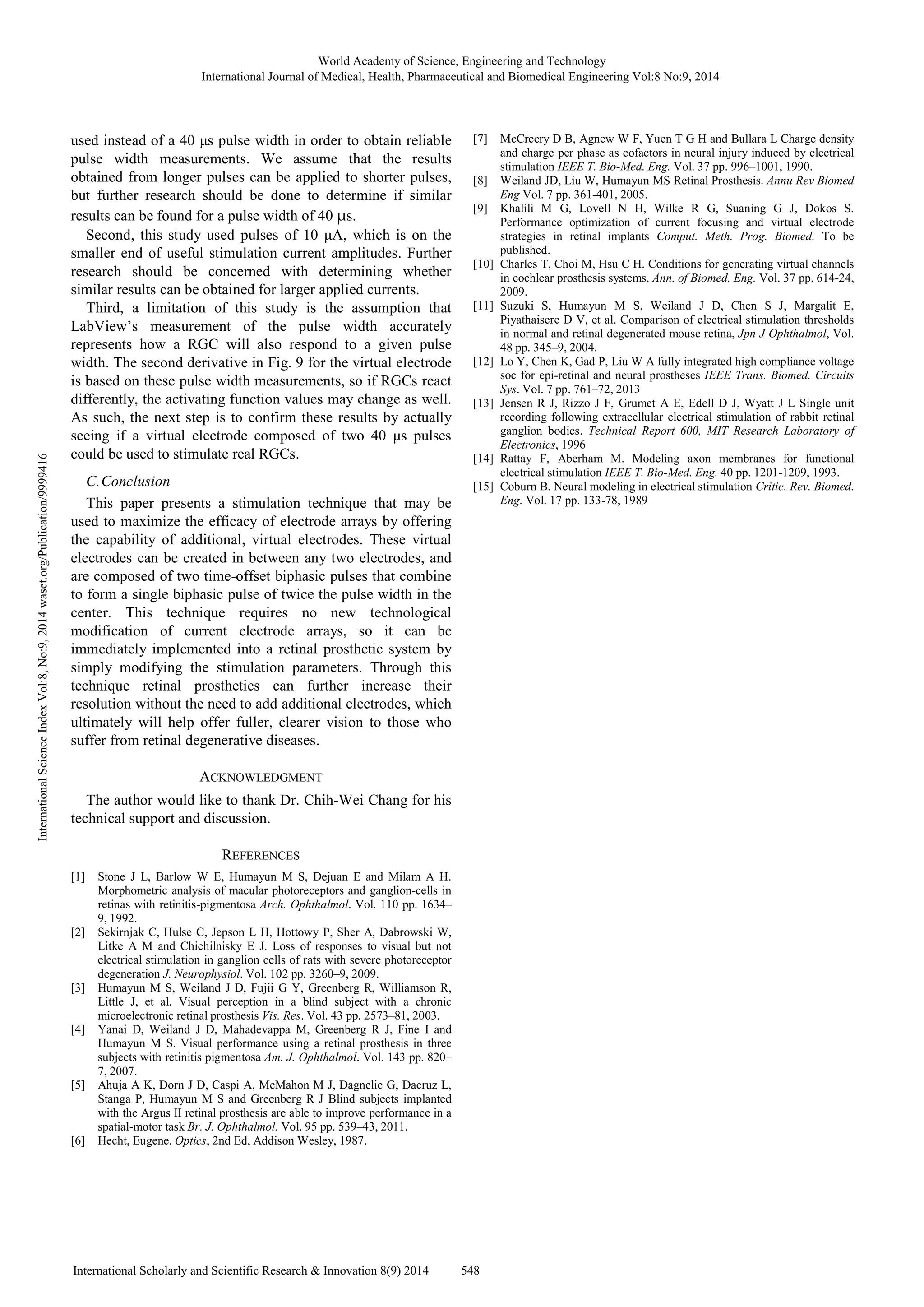 used instead of a 40 µs pulse width in order to obtain reliable
pulse width measurements. We assume that the results
obtained from longer pulses can be applied to shorter pulses,
but further research should be done to determine if similar
results can be found for a pulse width of 40 μs.
Second, this study used pulses of 10 µA, which is on the
smaller end of useful stimulation current amplitudes. Further
research should be concerned with determining whether
similar results can be obtained for larger applied currents.
Third, a limitation of this study is the assumption that
LabView’s measurement of the pulse width accurately
represents how a RGC will also respond to a given pulse
width. The second derivative in Fig. 9 for the virtual electrode
is based on these pulse width measurements, so if RGCs react
differently, the activating function values may change as well.
As such, the next step is to confirm these results by actually
seeing if a virtual electrode composed of two 40 µs pulses
could be used to stimulate real RGCs.
C.Conclusion
This paper presents a stimulation technique that may be
used to maximize the efficacy of electrode arrays by offering
the capability of additional, virtual electrodes. These virtual
electrodes can be created in between any two electrodes, and
are composed of two time-offset biphasic pulses that combine
to form a single biphasic pulse of twice the pulse width in the
center. This technique requires no new technological
modification of current electrode arrays, so it can be
immediately implemented into a retinal prosthetic system by
simply modifying the stimulation parameters. Through this
technique retinal prosthetics can further increase their
resolution without the need to add additional electrodes, which
ultimately will help offer fuller, clearer vision to those who
suffer from retinal degenerative diseases.
ACKNOWLEDGMENT
The author would like to thank Dr. Chih-Wei Chang for his
technical support and discussion.
REFERENCES
[1] Stone J L, Barlow W E, Humayun M S, Dejuan E and Milam A H.
Morphometric analysis of macular photoreceptors and ganglion-cells in
retinas with retinitis-pigmentosa Arch. Ophthalmol. Vol. 110 pp. 1634–
9, 1992.
[2] Sekirnjak C, Hulse C, Jepson L H, Hottowy P, Sher A, Dabrowski W,
Litke A M and Chichilnisky E J. Loss of responses to visual but not
electrical stimulation in ganglion cells of rats with severe photoreceptor
degeneration J. Neurophysiol. Vol. 102 pp. 3260–9, 2009.
[3] Humayun M S, Weiland J D, Fujii G Y, Greenberg R, Williamson R,
Little J, et al. Visual perception in a blind subject with a chronic
microelectronic retinal prosthesis Vis. Res. Vol. 43 pp. 2573–81, 2003.
[4] Yanai D, Weiland J D, Mahadevappa M, Greenberg R J, Fine I and
Humayun M S. Visual performance using a retinal prosthesis in three
subjects with retinitis pigmentosa Am. J. Ophthalmol. Vol. 143 pp. 820–
7, 2007.
[5] Ahuja A K, Dorn J D, Caspi A, McMahon M J, Dagnelie G, Dacruz L,
Stanga P, Humayun M S and Greenberg R J Blind subjects implanted
with the Argus II retinal prosthesis are able to improve performance in a
spatial-motor task Br. J. Ophthalmol. Vol. 95 pp. 539–43, 2011.
[6] Hecht, Eugene. Optics, 2nd Ed, Addison Wesley, 1987.
[7] McCreery D B, Agnew W F, Yuen T G H and Bullara L Charge density
and charge per phase as cofactors in neural injury induced by electrical
stimulation IEEE T. Bio-Med. Eng. Vol. 37 pp. 996–1001, 1990.
[8] Weiland JD, Liu W, Humayun MS Retinal Prosthesis. Annu Rev Biomed
Eng Vol. 7 pp. 361-401, 2005.
[9] Khalili M G, Lovell N H, Wilke R G, Suaning G J, Dokos S.
Performance optimization of current focusing and virtual electrode
strategies in retinal implants Comput. Meth. Prog. Biomed. To be
published.
[10] Charles T, Choi M, Hsu C H. Conditions for generating virtual channels
in cochlear prosthesis systems. Ann. of Biomed. Eng. Vol. 37 pp. 614-24,
2009.
[11] Suzuki S, Humayun M S, Weiland J D, Chen S J, Margalit E,
Piyathaisere D V, et al. Comparison of electrical stimulation thresholds
in normal and retinal degenerated mouse retina, Jpn J Ophthalmol, Vol.
48 pp. 345–9, 2004.
[12] Lo Y, Chen K, Gad P, Liu W A fully integrated high compliance voltage
soc for epi-retinal and neural prostheses IEEE Trans. Biomed. Circuits
Sys. Vol. 7 pp. 761–72, 2013
[13] Jensen R J, Rizzo J F, Grumet A E, Edell D J, Wyatt J L Single unit
recording following extracellular electrical stimulation of rabbit retinal
ganglion bodies. Technical Report 600, MIT Research Laboratory of
Electronics, 1996
[14] Rattay F, Aberham M. Modeling axon membranes for functional
electrical stimulation IEEE T. Bio-Med. Eng. 40 pp. 1201-1209, 1993.
[15] Coburn B. Neural modeling in electrical stimulation Critic. Rev. Biomed.
Eng. Vol. 17 pp. 133-78, 1989
World Academy of Science, Engineering and Technology
International Journal of Medical, Health, Pharmaceutical and Biomedical Engineering Vol:8 No:9, 2014
548International Scholarly and Scientific Research & Innovation 8(9) 2014
InternationalScienceIndexVol:8,No:9,2014waset.org/Publication/9999416
 