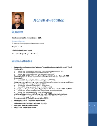 1
Mohab Awadallah
Education
Hold Bachelor’s ofComputer Science2004.
October 6 University.
The High InstituteofComputer Science &Information Systems
Degree: Good.
Last yearDegree: Very Good.
Graduation Project Degree: Excellent.
Courses Attended
 Developing and Implementing Windows®-based Applications with Microsoft Visual
Studio .NET.
 Course 2559 : Introductionto Visual Studio® .NETProgramming with Microsoft®.NET.
 Course 2373B: Programming withMicrosoft®Visual Studio®.NET.
 Course 2565A: Developing Microsoft® .NETApplications for Windows®.
 Developing XML Web Services and ServerComponents with theMicrosoft .NET
Framework.
 Course 2524B: Developing XML Web Services Using Microsoft® ASP.NET.
 Designing and Implementing Databases with Microsoft SQLServer EnterpriseEdition .
 Course 2389B: Programming with Microsoft® ADO.NET.
 Course 2073a: Programming a Microsoft SQL Server Database.
 Course2071B: Querying Microsoft® SQL Server with Transact-SQL.
 Developing and Implementing Web Applications with Microsoft Visual Studio®.NET.
 Course 2557A: Building COM+Applications Using Microsoft® .NET EnterpriseServices.
 Course 2310B: Developing Microsoft® ASP.NETWeb Applications.
 Analyzing Requirements and Defining Microsoft .NET Solution Architectures.
 Course 7210B: Analyzing Requirements and Defining Microsoft®.NETSolution Architectures.
 Programming in HTML5 with JavaScript and CSS3.
 Developing ASP.NET MVC Web Applications.
 Developing Microsoft Azure and Web Services.
 Mini MBA in Project Management.
 PMP® Exam Preparation Course.
 