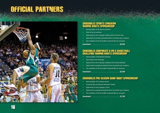 16
CROCODILES SPORTS LUNCHEON
NAMING RIGHTS SPONSORSHIP
Naming Rights of the Sports Luncheon•	
Table of ten at Luncheon•	
Opportunity to erect signage in dining room & function area•	
Opportunity to provide promotional items to promote your company•	
Two invitations to the Crocodiles Corporate Box for one game•	
Investment:. . . . . . . . . . . . . . . . . . . . . . . . . . . . . . . . . .  $5,500
CROCODILES CORPORATE 3-on-3 BASKETBALL
CHALLENGE NAMING RIGHTS SPONSORSHIP
Naming Rights of Basketball Challenge•	
Team entered into Challenge•	
Opportunity to erect signage in playing arena during challenge•	
Opportunity to provide promotional items to promote your company•	
Two invitations to the Crocodiles Corporate Box for one game•	
Investment:. . . . . . . . . . . . . . . . . . . . . . . . . . . . . . . . . .  $2,200
CROCODILES PRE-SEASON GAME NIGHT SPONSORSHIP
Naming Rights of Pre-Season Game•	
Corporate Box and General Admission Tickets•	
Opportunity to erect signage in arena•	
Opportunity to provide promotional items to promote your company•	
Two invitations to the Crocodiles Corporate Box for one game•	
Investment:. . . . . . . . . . . . . . . . . . . . . . . . . . . . . . . . . . . $1,750
OFFICIAL PARTNERS
 