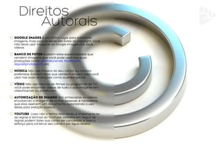 Autorais
Direitos
Google Images É um ótimo lugar para encontrar
imagens, mas poucas delas são livres de copyright. Você
não deve usar imagens do Google Images nos seus
vídeos
Banco de Fotos Existem sites especializados que
vendem imagens que você pode usar nas suas
produções como photodune.net, fotolia.com,
depositphotos.com, etc.
Música Não use música do seu cantor ou cantora
preferidos. Existem sites que vendem música para você
usar nas suas produções como audiojungle.net.
Vídeo Não use trechos de filmes ou programas de TV,
você pode encontrar vídeos de tudo o que imaginar em
videohive.net ou pond5.com¬
Autorização de imagem Em entrevistas ou vídeos
envolvendo a imagem de outras pessoas, é necessário
que elas assinem um documento autorizando o uso
delas para exibição pública.
youtube Caso não o tenha feito ainda, é importante ler
as regras e termos do YouTube. Deslizes em seguir as
regras podem fazer sua conta ser cancelada, e todo o
esforço para construir seu canal ir por água abaixo.
 