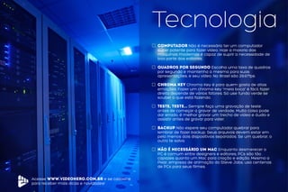 Acesse www.videohero.com.br e se cadastre
para receber mais dicas e novidades!
Tecnologia
computador Não é necessário ter um computador
super potente para fazer vídeo. Hoje a maioria das
máquinas modernas é capaz de suprir a necessidade de
boa parte dos editores.
Quadros por segundo Escolha uma taxa de quadros
por segundo e mantenha a mesma para suas
apresentações, e seu vídeo. No Brasil são 29.97fps.
Chroma-key Chroma Key é para quem gosta de altas
emoções. Fazer um chroma-key “meia boca” é fácil, fazer
direito depende de vários fatores. Só use fundo verde se
souber o que está fazendo.
Teste, teste... Sempre faça uma gravação de teste
antes de começar a gravar de verdade, Muita coisa pode
dar errado, é melhor gravar um trecho de vídeo e áudio e
assistir antes de gravar para valer.
Backup Não espere seu computador quebrar para
lembrar de fazer backup. Seus arquivos devem estar em
pelo menos dois dispositivos separados. Se um quebrar, o
outro te salva.
não é necessário um mac Enquanto desmerecer o
PC é comum entre designers e editores, PCs são tão
capazes quanto um Mac para criação e edição. Mesmo a
Pixar, empresa de animação do Steve Jobs, usa centenas
de PCs para seus filmes.
 