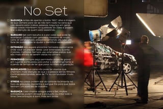 No SetBagunça Antes de apertar o botão “REC”, olhe a imagem
da sua câmera para ver se não tem nada na cena que
não deveria estar (cabos, pessoas, bagunça em geral).
Essas coisas interferem na qualidade do vídeo e podem
tirar a atenção de quem está assistindo.
Barulho Set com barulho é a pior coisa que pode te
acontecer. Cuidado com geladeira, lavadora de roupa,
carro, ar condicionado, pássaros cantando, etc. Use um
fone de ouvido para te ajudar a identificar estes ruídos.
Extensão Não espere encontrar tomadas exatamente
onde você vai precisar delas. Leve extensões, quanto
maiores, melhores. Sempre use extensões pretas que
são mais difíceis de serem vistas na câmera.
Permissão Sempre peça permissão antes de gravar
em lugares particulares para evitar o constrangimento e
a perda de tempo de ter que parar no meio da gravação.
Badulaques Sua cena não pode ter objetos que
chamem mais atenção do que o a pessoa sendo filmada.
Cortinas estampadas, telas de TV ou computador muito
claras...
stress As coisas podem sair do controle facilmente na
hora da gravação. Mantenha o sangue frio para que todos
tenham um bom dia de trabalho.
bagunça Caso chame amigos para o Set, muitas
brincadeiras podem atrasar a produção ou irritar todo o
time. Descontração é bom, mas tem limite.
 