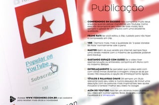 Acesse www.videohero.com.br e se cadastre
para receber mais dicas e novidades!
Publicação
Comprimindo em excesso Não comprima muito seus
arquivos quando estiver mandando pro Youtube. Como
eles irão recomprimir seu vídeo de todo modo, faca
sempre o upload de um arquivo com uma excelente
qualidade.
Frame Rate Se você editou a 30p, cuidado para não fazer
a compressão em 24p
VBR – Demora mais, mas a qualidade do “2-pass Variable
Bit Rate” normalmente vale a pena.
Master Além da sua versão pra internet, sempre faça
uma versão mestre com o máximo de qualidade possível
para backup
gastando espaço com áudio Se o vídeo tiver
apenas locução ou entrevista, comprima em Mono com
no máximo 96Kbps
ENTRELAÇAMENTO Se perceber que o vídeo está com
com várias linhas dividindo a imagem, cheque as se por
acaso não esqueceu a opção de entrelaçamento ligada.
títulos e palavras chave Dê sempre um título
relevante para seu vídeo e nunca esqueça de incluir uma
descrição com as palavras mais importantes. Isso ajudar
inclusive a rankear melhor seu vídeo no Google.
além do youtube Para ter um alcance maior, publique
seu vídeo em outros lugares. Boas dicas são o próprio
Facebook e o Vimeo.com
 