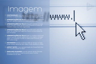 Problemas na
Imagem
Continuidade Está usando a mesma roupa da cena
anterior? O cabelo esta arrumado do mesmo jeito?
Apresentações na tela 1 Quando estiver mostrando
algo em detalhe, aproxime a área de interesse.
Apresentações na tela 2 Ninguém precisa ver que
você mantêm todos os seus documentos na Área de
Trabalho. Deixe sua tela organizada.
Apresentações na tela 3 Aproveite para usar seu
papel de parede com alguma marca ou promoção da
sua empresa.
Apresentações na tela 4 Edite ou acelere parte dos
vídeos quando estiver esperando uma página carregar,
digita um endereço na tela ou está preenchendo um
formulário longo
Movimento Manter a câmera 100% do tempo no tripé
pode acabar deixando seu vídeo muito estático e chato.
Aspect Ratio A sua apresentação do PowerPoint fica
com bordas pretas na tela?
Onde está olhando Quando estiver sendo filmado,
sempre olhe para o mesmo ponto para manter
consistência do olhar.
 