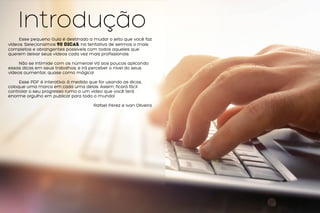 Introdução
Esse pequeno Guia é destinado a mudar o jeito que você faz
vídeos. Selecionamos 90 dicas, na tentativa de sermos o mais
completos e abrangentes possíveis com todos aqueles que
querem deixar seus vídeos cada vez mais profissionais.
Não se intimide com os números! Vá aos poucos aplicando
essas dicas em seus trabalhos, e irá perceber o nível do seus
vídeos aumentar, quase como mágica!
Esse PDF é interativo: à medida que for usando as dicas,
coloque uma marca em cada uma delas. Assim, ficará fácil
controlar o seu progresso rumo a um vídeo que você terá
enorme orgulho em publicar para todo o mundo!
Rafael Perez e Ivan Oliveira
 