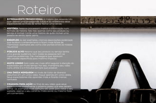 Roteiroextremamente promocional A maioria das pessoas não
quer assistir uma propaganda. Eduque ou entretenha seus
expectadores ao invés de tentar fechar uma venda.
história Pessoas processam melhor a informação num
formato de história. Não fale apenas como seu produto ou
serviço é incrível. Conte uma história de quão incrível uma
pessoa se sentiu após usá-lo.
Exemplos Ao dar exemplos, criamos associações poderosas
que facilitam o entendimento e ficam mais fáceis de
memorizar. Exemplos são como criar pontes entre os nossos
neurônios!
pÚblico alvo Mesmo que seu produto ou serviço tenha
uma grande audiência, nem todas as pessoas tem os
mesmos problemas. Crie mensagens que resolvam
dificuldades específicas para máximo impacto.
MUITO LONGO Está cada vez mais difícil segurar a atenção do
expectador por muito tempo. Por isso, mantenha seu vídeo
curto, entre 2 a 3 minutos sempre que possível.
uma única mensagem Ao invés de tratar de diversos
assuntos em um único vídeo, foque apenas em único deles.
Seus expectadores irão aprender mais, e ficarão menos
confusos.
CHAMADA PARA AÇÃO Ao final do seu vídeo, guie seus
expectadores exatamente o próximo passo que eles devem
tomar. Os exemplos mais comuns são pedir para visitar o seu
website, assinar o seu canal ou mídia social, ou mesmo fazer
um comentário.
 