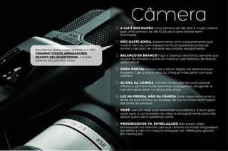 Dica Bônus: Baixe nossa apostila em PDF
Criando Vídeos Arrasadores
usando seu Smartphone, e já saia
fazendo seu primeiro vídeo!
CâmeraA luz é que manda Uma câmera de R$ 1.000 é muito melhor
que uma câmera de R$ 10.000 se a cena estiver bem
iluminada.
Não gaste ainda, experimente com o equipamento que
você já tem ou com equipamento emprestado antes de
tomar a decisão de comprar seu próprio equipamento.
Balanço de Branco Faça o balanço de branco sempre que
mudar de locação e evite ao máximo usar balanço de branco
automático!
Zoom Digital Nunca use o Zoom Digital, ele deteriora sua
imagem. Use o zoom ótico ou chegue mais perto com sua
câmera.
Altura da câmera Câmera muito alta faz você parecer
inferior e câmera muito baixa faz você parecer arrogante. A
câmera deve estar na altura dos olhos.
Luz na pessoa, não na câmera Evite luzes iluminando a
lente da sua câmera ou excesso de luz no fundo da imagem
(sol atrás da pessoa).
Tripé Use um tripé para estabilizar sua câmera. É bom para
você, para a compressão do vídeo e principalmente para não
deixar quem está assistindo tonto.
Progressivos vs. Entrelaçado Não existe vídeo
entrelaçado na internet. Use sua câmera no modo Progressivo
(ex:1080p) e não no modo Entrelaçado (ex: 1080i) para ganhar
em resolução)
 