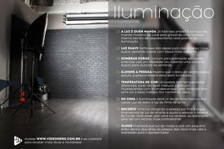 Acesse www.videohero.com.br e se cadastre
para receber mais dicas e novidades!
Iluminação
A Luz é quem manda Já falei isso antes? É por que ela
manda mesmo! Se você está gravando uma tomada
interna (dentro de casa/escritório) você precisa de
iluminação.
luz suave Softboxes são ideais para criar uma luz mais
suave, deixando a pele com visual mais uniforme.
SOMBRAS DURAS Comum principalmente em cenas
externas, use um rebatedor (ou mesmo uma placa de
isopor) para suavizar as sombras.
Ilumine a pessoa Mesmo que o resto do cenário esteja
escuro, a pessoa deverá estar bem iluminada.
Temperatura de Cor Lâmpadas tem temperaturas
diferentes, você não deve misturar LEDs com
Fluorescentes com Incandescentes. Cada lâmpada tem
uma cor e essa mistura fica horrível no vídeo.
Em Cima A Iluminação deve vir de cima na maioria dos
casos. Luz de baixo é luz de filme de terror.
Recorte Uma luz atingindo a pessoa por trás é o que
chamamos de luz de recorte e ajuda a separar a pessoa
do fundo. Você pode usar uma luz azulada ou alaranjada
para dar um recorte mais contrastante.
olhos Posicione sua luz de modo a criar um pequeno
brilho dentro dos olhos da pessoa. Isso dará mais vida e
expressão para o apresentador.
 