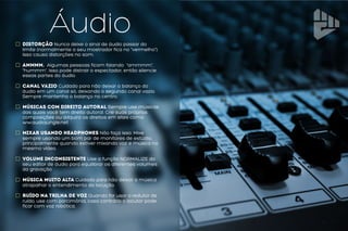 ÁudioDistorção Nunca deixe o sinal de áudio passar do
limite (normalmente o seu mostrador fica no “vermelho”).
Isso causa distorções no som.
Ammmm. Algumas pessoas ficam falando “ammmm”,
“hummm”. Isso pode distrair o espectador, então silencie
essas partes do áudio.
Canal vazio Cuidado para não deixar o balanço do
áudio em um canal só, deixando o segundo canal vazio.
Sempre mantenha o balanço no centro.
Músicas com direito autoral Sempre use músicas
das quais você tem direito autoral. Crie suas próprias
composições ou adquira os direitos em sites como
ww.audiojungle.net
Mixar usando Headphones Não faça isso. Mixe
sempre usando um bom par de monitores de estúdio,
principalmente quando estiver mixando voz e música no
mesmo vídeo.
Volume Inconsistente Use a função NORMALIZE do
seu editor de áudio para equilibrar os diferentes volumes
da gravação
Música muito alta Cuidado para não deixar a música
atrapalhar o entendimento da locução.
Ruído na Trilha de Voz Quando for usar o redutor de
ruído, use com parcimônia, caso contrário o locutor pode
ficar com voz robótica.
 