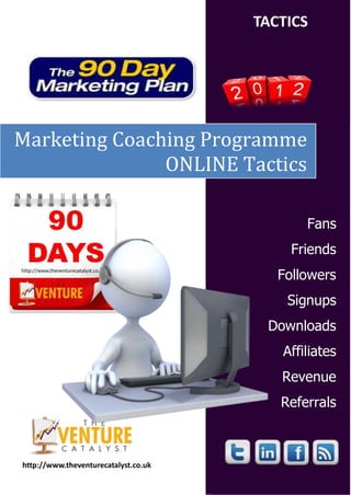 TACTICS




Marketing Coaching Programme
               ONLINE Tactics

                                             Fans
                                           Friends
                                         Followers
                                          Signups
                                       Downloads
                                         Affiliates
                                         Revenue
                                         Referrals



http://www.theventurecatalyst.co.uk
 