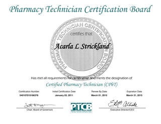 Has met all requirements for certification and merits the designation of
Certified Pharmacy Technician (CPhT)
Certification  Number Initial  Certification  Date
Acarla L Strickland
Expiration  Date
540107010166378 January 03, 2011 March 31, 2015
Executive  Director/CEOChair,  Board  of  Governors
Pharmacy Technician Certification Board
Renew  By  Date
March 01, 2015
 