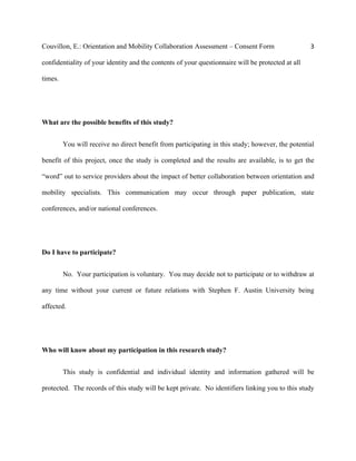 Couvillon, E.: Orientation and Mobility Collaboration Assessment – Consent Form 3
confidentiality of your identity and the contents of your questionnaire will be protected at all
times.
What are the possible benefits of this study?
You will receive no direct benefit from participating in this study; however, the potential
benefit of this project, once the study is completed and the results are available, is to get the
“word” out to service providers about the impact of better collaboration between orientation and
mobility specialists. This communication may occur through paper publication, state
conferences, and/or national conferences.
Do I have to participate?
No. Your participation is voluntary. You may decide not to participate or to withdraw at
any time without your current or future relations with Stephen F. Austin University being
affected.
Who will know about my participation in this research study?
This study is confidential and individual identity and information gathered will be
protected. The records of this study will be kept private. No identifiers linking you to this study
 
