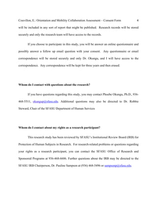 Couvillon, E.: Orientation and Mobility Collaboration Assessment – Consent Form 4
will be included in any sort of report that might be published. Research records will be stored
securely and only the research team will have access to the records.
If you choose to participate in this study, you will be answer an online questionnaire and
possibly answer a follow up email question with your consent. Any questionnaire or email
correspondence will be stored securely and only Dr. Okungu, and I will have access to the
correspondence. Any correspondence will be kept for three years and then erased.
Whom do I contact with questions about the research?
If you have questions regarding this study, you may contact Phoebe Okungu, Ph.D., 936-
468-5511, okungup@sfasu.edu. Additional questions may also be directed to Dr. Robbie
Steward, Chair of the SFASU Department of Human Services
Whom do I contact about my rights as a research participant?
This research study has been reviewed by SFASU’s Institutional Review Board (IRB) for
Protection of Human Subjects in Research. For research-related problems or questions regarding
your rights as a research participant, you can contact the SFASU Office of Research and
Sponsored Programs at 936-468-6606. Further questions about the IRB may be directed to the
SFASU IRB Chairperson, Dr. Pauline Sampson at (936) 468-5496 or sampsonp@sfasu.edu.
 