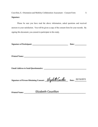 Couvillon, E.: Orientation and Mobility Collaboration Assessment – Consent Form 5
Signature
Please be sure you have read the above information, asked questions and received
answers to your satisfaction. You will be given a copy of the consent form for your records. By
signing this document, you consent to participate in this study.
Signature of Participant: _____________________________________ Date: ____________
Printed Name: ________________________________________________________________
Email Address to Send Questionnaire: ____________________________________________
Signature of Person Obtaining Consent: ________________________ Date: ____________
Printed Name: ________________________________________________________________
02/16/2015
Elizabeth Couvillon
 