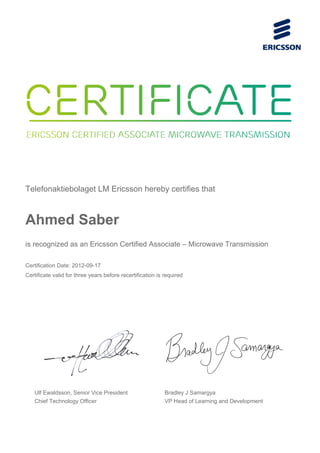 Telefonaktiebolaget LM Ericsson hereby certifies that
Ahmed Saber
is recognized as an Ericsson Certified Associate – Microwave Transmission
Certification Date: 2012-09-17
Certificate valid for three years before recertification is required
Ulf Ewaldsson, Senior Vice President
Chief Technology Officer
Bradley J Samargya
VP Head of Learning and Development
 