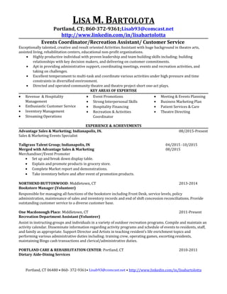 LISA M. BARTOLOTA
Portland, CT; 860-372-9361;Lisab93@comcast.net
http://www.linkedin.com/in/lisabartolotta
Events Coordinator/Recreation Assistant/ Customer Service
Exceptionally talented, creative and result oriented Activities Assistant with huge background in theatre arts,
assisted living, rehabilitation centers, educational non-profit organizations.
• Highly productive individual with proven leadership and team building skills including; building
relationships with key decision makers, and delivering on customer commitments.
• Apt in providing administrative support, coordinating meetings, events and recreation activities, and
taking on challenges.
• Excellent temperament to multi-task and coordinate various activities under high pressure and time
constraints in diversified environment.
• Directed and operated community theatre and theatre project short one-act plays.
KEY AREAS OF EXPERTISE
• Revenue & Hospitality
Management
• Enthusiastic Customer Service
• Inventory Management
• Streaming Operations
• Event Promotions
• Strong Interpersonal Skills
• Hospitality Financing
• Recreation & Activities
Coordinator
• Meeting & Events Planning
• Business Marketing Plan
• Patient Services & Care
• Theatre Directing
EXPERIENCE & ACHIEVEMENTS
Advantage Sales & Marketing; Indianapolis, IN. 08/2015-Present
Sales & Marketing Events Specialist
Tallgrass Talent Group; Indianapolis, IN 04/2015 -10/2015
Merged with Advantage Sales & Marketing 08/2015
Merchandiser/Event Promoter
• Set up and break down display table.
• Explain and promote products in grocery store.
• Complete Market report and demonstrations.
• Take inventory before and after event of promotion products.
NORTHEND BUTTONWOOD: Middletown, CT 2013-2014
Bookstore Manager (Volunteer)
Responsible for managing all functions of the bookstore including Front Desk, service levels, policy
administration, maintenance of sales and inventory records and end of shift concession reconciliations. Provide
outstanding customer service to a diverse customer base.
One Macdonough Place: Middletown, CT 2011-Present
Recreation Department Assistant (Volunteer)
Assist in instructing groups and individuals in a variety of outdoor recreation programs. Compile and maintain an
activity calendar. Disseminate information regarding activity programs and schedule of events to residents, staff,
and family as appropriate. Support Director and Artists in teaching resident’s life enrichment topics and
performing various administrative duties including: training crew, operating games, escorting residents,
maintaining Bingo cash transactions and clerical/administrative duties.
PORTLAND CARE & REHABILITATION CENTER: Portland, CT 2010-2011
Dietary Aide-Dining Services
Portland, CT 06480 • 860- 372-9361• Lisab93@comcast.net • http://www.linkedin.com/in/lisabartolotta
 