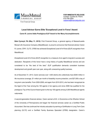 Local Advisor Earns Elite 'Exceptional Level in Force' Award
Caren R. Levine Adds Prestigious ELIF Award to Her Many Accomplishments
Bala Cynwyd, PA (May 11, 2015): First Financial Group, a general agency of Massachusetts
Mutual Life Insurance Company (MassMutual), is proud to announce that financial advisor Caren
R. Levine, CPA*, CLTC, CFBS has achieved Exceptional Level of In-Force (ELIF) recognition from
MassMutual.
Exceptional Level of In-Force (ELIF) recognition is a measure of an agent’s long-term success and
dedication. Recipients of this honor have a long history of quality MassMutual service and are
considered to be “the best of the best.” ELIF qualification demands consistent business
development and growth year over year, along with unwavering quality business.
As of December 31, 2013, Caren services over 1,400 clients who collectively have $300 million in
life insurance coverage, $1 million per month of disability income protection, and $27,000 a day of
long-term care benefits. From 2005-2008, and again from 2010-2012, she has been recognized as
the Agent of the Year among the 100 agents in her agency and since 2006 has qualified for the
prestigious Top of the Council Award given to the top 100 agents among 5,000 MassMutual agents
nationwide.
A second-generation financial advisor, Caren earned a B.S. in Economics at the Wharton School
of the University of Pennsylvania and began her financial services career as a Certified Public
Accountant. She has continued her industry education by earning a Certification in Long Term Care
planning (CLTC) and a Certified Family Business Specialist (CFBS) designation. Caren’s
FOR IMMEDIATE RELEASE
Contact: Cynthia St. Pierre
610-766-3083
cstpierre@financialguide.com
 