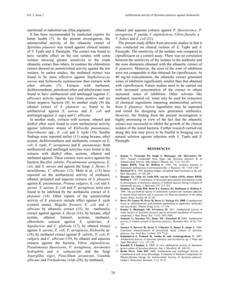 Vol. 5, Issue 1 Antibacterial activity of Spirulina platensis against Salmonella
24
nutritional or industrial use (blue pigment).
It has been recommended by medicinal experts for
better health (7). In the present investigation, the
antimicrobial activity of the ethanolic extract of
Spirulina platensis was tested against clinical isolates
of S. Typhi and S. Paratyphi. The extract was found to
have variable effect on the test isolates with some
isolates showing greater sensitivity to the crude
ethanolic extract than others. In contrast the chloroform
extract showed no antimicrobial activity against the test
isolates. In earlier studies, the methanol extract was
found to be more effective against Staphylococcus
aureus and Salmonella typhimurium than extracts with
other solvents (7). Extracts with methanol,
dichloromethane, petroleum ether and ethylacetate were
found to have antibacterial and antifungal (against C.
albicans) activity against four Gram positive and six
Gram negative bacteria (8). In another study (9) the
ethanol extract of S. platensis was found to be
antibacterial against S. aureus and E. coli and
antifungal against A. niger and C. albicans.
In another study, extracts with acetone, ethanol and
diethyl ether were found to exert antibacterial activity
against reference strains of Klebsiella pneumoniae,
Enterobacter spp., E. coli and S. typhi (10). Similar
findings were reported earlier (11) using hexane, ethyl
acetate, dichloromethane and methanolic extracts on E.
coli, S. typhi, P. aeruginosa and K. pneumoniae. Both
antibacterial and antifungal activities were found in the
extracts with diethyl ether, acetone, ethanol and
methanol against. These extracts were active against the
bacteria Bacillus subtilis, Pseudomonas aeruginosa, E.
coli, and S. aureus and against the fungi A. flavus, F.
moniliforme, C. albicans (12). Mala et al., (13) have
reported on the antibacterial activity of methanol,
ethanol, propanol and aqueous extracts of S. platensis
against K. pneumoniae, Proteus vulgaris, E. coli and S.
aureus. S. aureus, E. coli and P. aeruginosa were also
found to be inhibited by the methanolic extract of S.
platensis (14). Other reports of the antimicrobial
activity of S. platensis include effect against S. typhi
(control strain), Shigella frexneri, E. coli and C.
albicans by ethanolic extract (15), by methanolic
extract against against A. flavus (16), by hexane, ethyl
acetate, ethanol, butanol, acetone, methanol,
chloroform extracts against S. epidermis, A.
liquefaciens and C. glabrata (17), by ethanol extract
against S. aureus, E. coli, P. aeruginosa, Klebsiella sp.
(18), by methanol extract against B. subtilis, E. coli, P.
vulgaris and C. albicans (19), by ethanol and aqueous
extracts against the bacteria Vibrio alginolyticus,
Pseudomonas fluorescens, P. aeruginosa, Aeromonas
hydrophila and A. salmonicida and the fungi
Aspergillus niger, Penicillium javanicum, Candida
albicans and Trichoderma viride (20), by methanol,
ethanol and aqueous extracts against P. fluorescence, P.
aeruginosa, P. putida, V. alginolyticus, Vibrio flavalis, a
V. fisheri and E. coli (21).
The present study differs from previous studies in that it
was conducted on clinical isolates of S. Typhi and S.
Paratyphi. The sensitivity of the isolates was compared to
ciprofloxacin as a control assay. There was no correlation
between the sensitivity of the isolates to the antibiotic and
the zone diameters obtained with the ethanolic extract of
S. platensis. Moreover, the sizes of the zone of inhibition
were not comparable to that obtained for ciprofloxacin. At
40 mg/ml concentration, the ethanolic extract generated
zones of inhibition significantly smaller than that obtained
with ciprofloxacin. Future studies need to be carried out
with increased concentration of the extract to obtain
increased zones of inhibition. Other solvents like
methanol, essential oil, water may be used for extraction
of chemical ingredients imparting antimicrobial activity
from S. platensis. Active ingredients may be separated
and tested for designing new generation antibiotics.
However, the finding from the present investigation is
highly promising in view of the fact that the ethanolic
extract was successful to inhibit the growth of the clinical
isolates of the tested bacteria. Further research carried out
along this line may prove to be fruitful in bringing out a
natural solution against infection with S. Typhi and S.
Paratyphi.
REFERENCES
1. Kumar V, Tirumalai PS, Singh A, Bhatnagar AK, Shrivastava JN.
2013. Natural Compounds from Algae and Spirulina platensis & its
Antimicrobial Activity. Indo Global J. Pharma. Sci. 3 (3): 212-223.
2. Ahmer BMM, Tran M, Heffron F. 1999. The virulence plasmid of
Salmonella typhimurium is self-transmissible. J. Bacteriol. 181: 1364–1368.
3. Bardwell JCA. 1994. Building bridges: disulphide bond formation in the cell.
Mol. Microbiol. 14: 199–205.
4. Baumler AJ, Gilde AJ, Tsolis RM, van der Velden AWM, Ahmer BMM,
Heffron F. 1997. Contribution of horizontal gene transfer and deletion events
to development of distinctive patterns of fimbrial operons during evolution of
Salmonella serovars. J. Bacteriol. 179: 317–322
5. Baumler AJ, Tsolis RM, Bowe FA, Kusters JG, Hoffmann S, Heffron F.
1996. The pef fimbrial operon of Salmonella typhimurium mediates adhesion
to murine small intestine and is necessary for fluid accumulation in the infant
mouse. Infect. Immun. 64: 61–68.
6. Berry PJ, Gantar M, Perez M, Berry G, Noriega FG. 2008. Cyanobacterial
toxins as allelochemicals with potential applications as algaecides, herbicides
and insecticides. Marine Drugs. 6 (2): 117-146.
7. Kumar V, Bhatnagar AK, Srivastava JN. 2011. Antibacterial activity of
crude extracts of Spirulina platensis and its structural elucidation of bioactive
compound. J. Med. Plants. Res. 5 (32): 7043-7048.
8. Ozdemir G, Karabay NU, Dalay MC, Pazarbasi B. 2004. Antibacterial
activity of volatile extracts of Spirulina platensis. Phytother. Res. 18 (9): 754-
757.
9. Santoyo S, Herrero M, Javier F, Cifuentes A, Ibanez E, Jaime L. 2006.
Functional characterization of pressurized liquid extracts of Spirulina
platensis. Eur. Food Res. Technol. 224: 75-81.
10. Kulandaivel S, Prakash R, Anitha R, and Arunnagendran N. 2007.
Antibacterial activity of Spirulina platensis and Oscillatoria sp. J. Plant and
Appl. Microbiol. 1 (1): 127-129.
11. Kaushik P, Chauhan A. 2008. In vitro antibacterial activity of laboratory
grown culture of Spirulina platensis. Ind. J. Microbiol. 48: 348-352.
12. Rania MAA, Taha HM. 2008. Antibacterial and Antifungal Activity of
Cyanobacteria and Green Microalgae. Evaluation of Medium Components by
Placket-Burman Design for Antimicrobial Activity of Spirulina platensis.
Global J. Biotechnol. Biochem. 3 (1): 22-31.
 