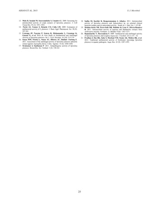 AHSAN ET AL. 2015 S. J. Microbiol.
25
18. Sudha SS, Karthic R, Rengaramunjan J, Athulya. 2011. Antimicrobial
activity of Spirulina platensis and Aphanothece sp. on selected clinical
bacterial isolates and its antioxidant activity. South As. J. Biol. Sci. 1: 87-98.
19. Medina-Jaritz NB, Perez-Solis DR, Ruiloba de Leon F, Olvera-Ramirez
R. 2011. Antimicrobial activity of aqueous and Methanolic extracts from
Arthrospira maxima. Formatex. A. Méndez-Vilas: 1267-1271.
20. Ramamurthy V, Raveendran S. 2009. Antibacterial and antifungal activity
of Spirulina platensis and Lyngbya majuscule. J. Ecobiol. 24 (1): 47 – 52.
21. Pradhan J, Das BK, Sahu S, Marhual NM, Swain AK, Mishra BK, et al.
2012. Traditional antibacterial activity of freshwater microalga Spirulina
platensis to aquatic pathogens. Aqua. Res. 43 (9): 1287-1295.
13. Mala R, Sarijini M, Saravanababu S, Umadevi G. 2009. Screening for
antimicrobial activity of crude extracts of Spirulina platensis. J. Cell
Tissue Res. 93 (3): 1951-1955.
14. Parisi AS, Younes S, Reinehr CO, Colla LM. 2009. Evaluation of
antibacterial activity of S. platensis. J. Basic Appl. Pharmaceut. Sci. 30 (9):
297-301.
15. Uyisenga JP, Nzayino P, Seneza R, Hishamunda L, Uwantege K,
Gasana N., et al. 2010. In Vitro Study of Antibacterial and Antifungal
Activity of Spirulina platensis. Int. J. Ecol. Develop. 16 (10): 315-719.
16. Souza MM, Prietto L, Souza AC, Ribeiro AC, Badiale- Furlong E.
2011. Assessment of the antifungal activity of Spirulina platensis phenolic
extract against Aspergillus flavus. Ciênc. Agrotec. 35 (6): 1050-1058.
17. Sivakumar J, Santhanan P. 2011. Antipathogenic activity of Spirulina
platensis. Recent Res. Sci. Technol. 3 (4): 158-161.
 