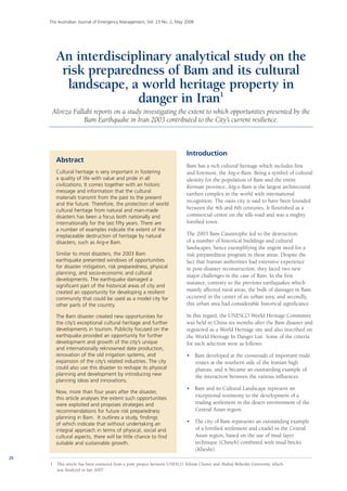 20
The Australian Journal of Emergency Management, Vol. 23 No. 2, May 2008
Abstract
Cultural heritage is very important in fostering
a quality of life with value and pride in all
civilizations. It comes together with an historic
message and information that the cultural
materials transmit from the past to the present
and the future. Therefore, the protection of world
cultural heritage from natural and man-made
disasters has been a focus both nationally and
internationally for the last fifty years. There are
a number of examples indicate the extent of the
irreplaceable destruction of heritage by natural
disasters, such as Arg-e Bam.
Similar to most disasters, the 2003 Bam
earthquake presented windows of opportunities
for disaster mitigation, risk preparedness, physical
planning, and socio-economic and cultural
developments. The earthquake damaged a
significant part of the historical areas of city and
created an opportunity for developing a resilient
community that could be used as a model city for
other parts of the country.
The Bam disaster created new opportunities for
the city’s exceptional cultural heritage and further
developments in tourism. Publicity focused on the
earthquake provided an opportunity for further
development and growth of the city’s unique
and internationally reknowned date production,
renovation of the old irrigation systems, and
expansion of the city’s related industries. The city
could also use this disaster to reshape its physical
planning and development by introducing new
planning ideas and innovations.
Now, more than four years after the disaster,
this article analyses the extent such opportunities
were exploited and proposes strategies and
recommendations for future risk preparedness
planning in Bam. It outlines a study, findings
of which indicate that without undertaking an
integral approach in terms of physical, social and
cultural aspects, there will be little chance to find
suitable and sustainable growth.
Introduction
Bam has a rich cultural heritage which includes first
and foremost, the Arg-e-Bam. Being a symbol of cultural
identity for the population of Bam and the entire
Kerman province, Arg-e-Bam is the largest architectural
earthen complex in the world with international
recognition. The oasis city is said to have been founded
between the 4th and 6th centuries. It flourished as a
commercial centre on the silk-road and was a mighty
fortified town.
The 2003 Bam Catastrophe led to the destruction
of a number of historical buildings and cultural
landscapes, hence exemplifying the urgent need for a
risk preparedness program in these areas. Despite the
fact that Iranian authorities had extensive experience
in post-disaster reconstruction, they faced two new
major challenges in the case of Bam. In the first
instance, contrary to the previous earthquakes which
mainly affected rural areas, the bulk of damages in Bam
occurred in the center of an urban area; and secondly,
this urban area had considerable historical significance.
In this regard, the UNESCO World Heritage Committee
was held in China six months after the Bam disaster and
registered as a World Heritage site and also inscribed on
the World Heritage In Danger List. Some of the criteria
for such selection were as follows:
•	 Bam developed at the crossroads of important trade
routes at the southern side of the Iranian high
plateau, and it became an outstanding example of
the interaction between the various influences.
•	 Bam and its Cultural Landscape represent an
exceptional testimony to the development of a
trading settlement in the desert environment of the
Central Asian region.
•	 The city of Bam represents an outstanding example
of a fortified settlement and citadel in the Central
Asian region, based on the use of mud layer
technique (Chineh) combined with mud bricks
(Khesht).
1	 This article has been extracted from a joint project between UNESCO Tehran Cluster and Shahid Beheshti University, which
was finalized in late 2007.
An interdisciplinary analytical study on the
risk preparedness of Bam and its cultural
landscape, a world heritage property in
danger in Iran1
Alireza Fallahi reports on a study investigating the extent to which opportunities presented by the
Bam Earthquake in Iran 2003 contributed to the City’s current resilience.
 