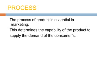 PROCESS
The process of product is essential in
marketing.
This determines the capability of the product to
supply the demand of the consumer’s.
 