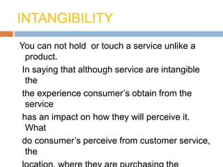INTANGIBILITY
You can not hold or touch a service unlike a
product.
In saying that although service are intangible
the
the experience consumer’s obtain from the
service
has an impact on how they will perceive it.
What
do consumer’s perceive from customer service,
the
 