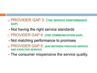  PROVIDER GAP 3: (THE SERVICE PERFORMANCE
GAP)
- Not having the right service standards
 PROVIDER GAP 4: (THE COMMUNICATION GAP)
- Not matching performance to promises
 PROVIDER GAP 5: (GAP BETWEEN PERCIVED SERVICE
AND EXPECTED SERVICE)
- The consumer misperceive the service quality.
 