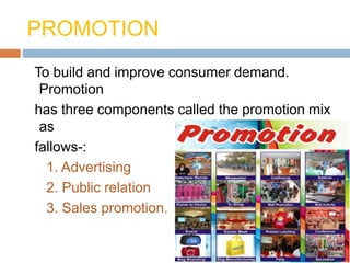 PROMOTION
To build and improve consumer demand.
Promotion
has three components called the promotion mix
as
fallows-:
1. Advertising
2. Public relation
3. Sales promotion.
 