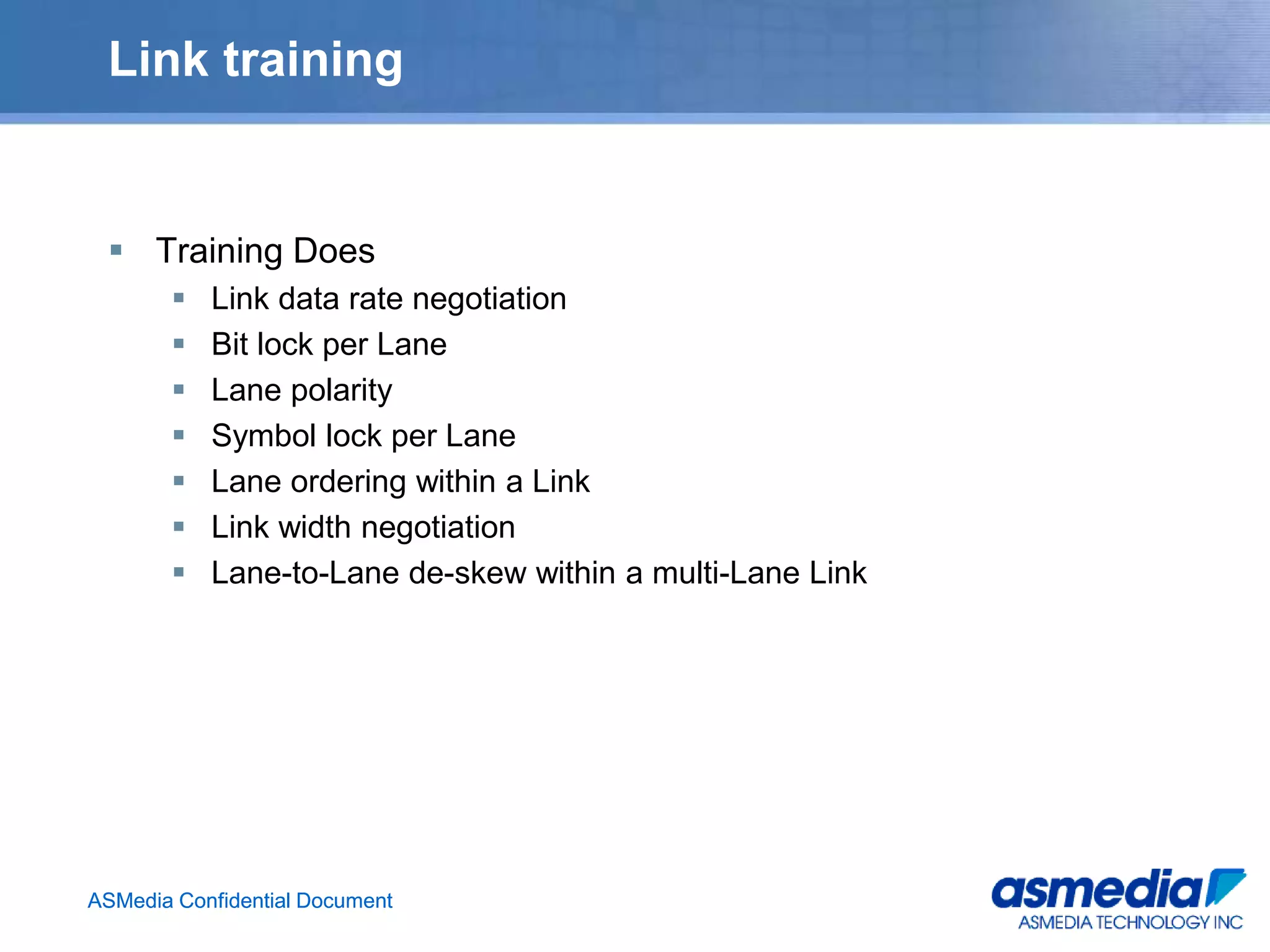 ASMedia Confidential DocumentASMedia Confidential Document
Link training
 Training Does
 Link data rate negotiation
 Bit lock per Lane
 Lane polarity
 Symbol lock per Lane
 Lane ordering within a Link
 Link width negotiation
 Lane-to-Lane de-skew within a multi-Lane Link
 