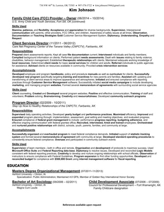 730 NW 46th
St, Lawton, OK 73505  907-378-3722  kim.johnson1944@gmail.com
Kim Johnson
References available upon request
Child Development Associate (07/2006 – 07/2009)
Council for Professional Development – Fort Wainwright, AK
Family Childcare designation
Family Child Care (FCC) Provider – Owner (06/2014 – 10/2014)
U.S. Army Child and Youth Services, Fort Sill, OK (continued)
Skills Used
Stamina, patience, and flexibility; Acceptance and appreciation for diverse backgrounds, Supervision, Interpersonal
communication with parents, other providers, FCC Office, and children, Awareness of safety issues at all times, Observation,
Documentation on Teaching Strategies Gold Customer Service Management System, Diplomacy, Understanding, Empathy and
Respect
Client Services Director (11/2011 - 06/2012)
Care Net Pregnancy Center of the Tanana Valley (CNPCTV), Fairbanks, AK
Responsibilities
Prepared client assessments reports; Kept all case file documentation current; Interviewed individuals and family members;
Compiled background information on clients; Performed patient needs assessments; Dealt with issues relating to family violence,
disabilities, behavior management; Established therapeutic relationships with clients; Maintained adequate working knowledge of
local resources; Determined client needs for basic social services for children and adults; Referred individuals to public agencies
for assistance; Advised clients on resources available in community; Provided crisis intervention services
Accomplishments
Developed employee and program handbooks, policy and procedure manuals as well as curriculum for clients; Successfully
developed new program specifically targeting training and incentives for new parents and families; Assisted with updating and
transforming of client service areas to improve appearance and atmospheres; Initiated and ensured compliance with reporting
practices through Customer Service Management software; Successfully initiated social media campaigns to include developing,
marketing, and managing program websites; Formed several memorandum of agreements with surrounding social service agencies
Skills Used
Client counseling, Created and Developed several program websites; Positive and effective communication; Training of staff and
volunteers; Problem solving, Brainstorming, Creativity and resourcefulness; Developed community outreach programs
Program Director (02/2009 - 10/2011)
Step Up Now to Healthy Relationships of the CNPCTV, Fairbanks, AK
Responsibilities
Supervised daily operating activities; Developed yearly budget and performance practices; Maximized efficiency; Improved and
expanded program planning through: implementation, assessment, goal setting and meeting objectives, and evaluated progress;
Ensured compliance of federal grant management to include: performance progress reporting, budgeting adherence, and
effective ongoing communication with federal grantee office; Recruited, interviewed, hired and trained employees; Orchestrated
and nurtured positive relationships with district, schools, youth, parents, families, and community at large.
Accomplishments
Successfully organized and overhauled program to meet federal compliance demands. Initiated support of statistic tracking
system and formed several memorandums of agreement with community at large; Developed standard operating procedures to
consistently ensure federal compliance; Oversaw and participated in community outreach events
Skills Used
Supervision of team members - both in office and remote, Organization and development of protocols to maximize success, Used
Microsoft Office Suite and Federal Reporting data base, Diplomacy to resolve issues, Developed and reconciled Logic Models
consistent with federal reporting practices, Creativity to develop and nurture ongoing relationships with school officials, Observation of
instructors to ensure compliance with Federal Guidelines, Program expansion to find other funding opportunities, Developed and
reconciled budget for compliance with $500,000 Grant using internet management software for fiscal reporting
EEDDUUCCAATTIIOONN
Masters Degree Organizational Management (07/2011-11/2013)
Ashford University – Clinton, IA
Specialization: Public Administration, Maintained 4.0 GPA, Member of Golden Key International Honor Society
Bachelor of Art Sociology (09/2006 – 02/2011)
Ashford University – Clinton, IA
Magna Cum Laude
 