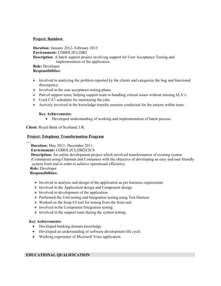 Project: Rainbow
Duration: January 2012- February 2013
Environment: COBOL|JCL|DB2
Description: A batch support project involving support for User Acceptance Testing and
implementation of the application.
Role: Developer
Responsibilities:
 Involved in analyzing the problem reported by the clients and categorize the bug and functional
discrepancy.
 Involved in the user acceptance testing phase.
 Part of support team, helping support team in handling critical issues without missing SLA’s.
 Used CA7 scheduler for monitoring the jobs.
 Actively involved in the knowledge transfer sessions conducted for the juniors within team.
Key Achievements:
• Developed understanding of working and implementation of batch process.
Client: Royal Bank of Scotland, UK
Project: Telephony Transformation Program
Duration: May 2011- December 2011.
Environment: COBOL|JCL|DB2|CICS
Description: An online development project which involved transformation of existing system
(Commarea) using Channels and Containers with the objective of developing an easy and user friendly
system front end in order to achieve operational efficiency.
Role: Developer
Responsibilities:
 Involved in analysis and design of the application as per business requirement.
 Involved in the Application design and Component design.
 Involved in development of the application.
 Performed the Unit testing and Integration testing using Test Harness.
 Worked on the Soap UI tool for testing from the front end.
 Involved in the Component Integration testing.
 Involved in the support team during the system testing.
Key Achievements:
• Developed banking domain knowledge
• Developed an understanding of software development life cycle
• Working experience of Microsoft Visio application.
EDUCATIONAL QUALIFICATION
 