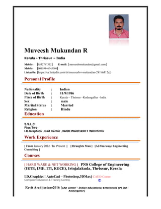 Muveesh Mukundan R
Kerala - Thrissur – India
Mobile: [0532797552] E-mail: [ muveeshrmukundan@gmail.com ]
Mobile: [00919446045006]
LinkedIn: [https://sa.linkedin.com/in/muveesh-r-mukundan-281b6312a]
Personal Profile
Nationality : Indian
Date of Birth : 11/9/1986
Place of Birth : Kerala – Thrissur –Kodungallur –India
Sex : male
Marital Status : Married
Religion : Hindu
Education
S.S.L.C
Plus Two
I.D.Graphics , Cad Center ,HARD WARE&NET WORKING
Work Experience
[ From January 2012 To Present ] [ Draughts Man ] [Al-Sharouqe Engineering
Consulting ]
Courses
[ HARD WARE & NET WORKING ] PNS College of Engineering
(IETE, IME, ITI, KGCE), Irinjalakuda, Thrissur, Kerala
I.D.Graphics [ AutoCad – Photoshop,3DMax] CADD Centre
Computer Education & Training Centre]
Revit Architecture2016 [CAD Center - Indian Educational Enterprises (P) Ltd -
Kodungallur]
 