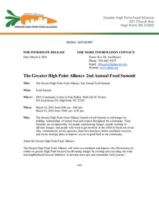 MEDIA ADVISORY
FOR IMMEDIATE RELEASE FOR MORE INFORMATION CONTACT:
Date:March 4, 2016 Name: Rev. Dr. Joe Blosser
Phone: 336-841-9337
Email: jblosser@highpoint.edu
Website: www.ghpfa.org
The Greater High Point Alliance 2nd Annual Food Summit
Who: The Greater High Point Food Alliance 2nd Annual Food Summit
What: Food Summit
Where: HPU Community Center at Oak Hollow Mall (old JC Penny)
932 Eastchester Dr. High Point, NC 27262
When: March 18, 2016 from 8:00 am - 4:00 pm.
March 19, 2016 from 10:00 am - 6:30 pm.
Why: The Greater High Point Food Alliance hosted a Food Summit to end hunger by
building relationships of mutual trust and respect throughout the community. Food
Summits are an opportunity for people experiencing hunger, people working to
alleviate hunger, and people who want to get involved in the effort to break out of our
silos, communicate across agencies,share best practices, better coordinate services,
and create strategic plans to improve access to good food in our community.
About the Greater High Point Food Alliance:
The Greater High Point Food Alliance will strive to coordinate and improve the effectiveness of
entities in greater High Point focused on alleviating hunger by creating and executing city wide
and neighborhood-focused initiatives to develop more just and sustainable food systems.
###
 