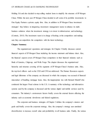 J.P. MORGAN CHASE & CO: BANKING TECHNOLOGY 18
Holding SA and also decided to stop selling student loans to simplify the structure of JP Morgan
Chase. Within the next year JP Morgan Chase decided to sell some of its portfolio investments to
One Equity Partners a private equity firm. Also, in addition to JP Morgan Chase investment
strategies’ they believe in integrating investment management teams to enhance its multi-
business solutions where the investment strategy is to invest in infrastructure and technology
(Comtois, 2015). The investment team is in charge of looking at the competition and making
sure they can outperform the competitors with the latest technology.
Chapter Summary
The organizational operations and strategies for Chapter 3 briefly discusses current
financial aspects of JP Morgan Chase including the income statement and balance sheet. Also,
the financial aspects covers JP Morgan Chase competitors in their financial industry such as
Bank of America, Citigroup, and Wells Fargo. The chapter discusses the organizational
hierarchy and structure covering all five segments of JP Morgan Chase’s business units. Also,
the top-level officers such as the CEO and CFO are addressed. The Human Resources aspects
and legal dilemmas of the company are discussed in which the company was accused of financial
misconduct of bundling mortgage loans. Also, the inappropriate ties with Bernard Madoff who
conducted the largest Ponzi scheme in the U.S. A summary of the technology and information
systems used by the company is discussed and the various digital and mobile services used by
consumers. The industry’s environment factors briefly covers the external factors affecting the
industry such as economic slowdowns and federal regulations.
The corporate and business strategies of Chapter 3 defines the company’s mission and
goals and briefly covers the corporate strategy. Also, the company’s strategy uses unrelated
diversification to increase overall value and profitability in all business units. Finally, the various
 